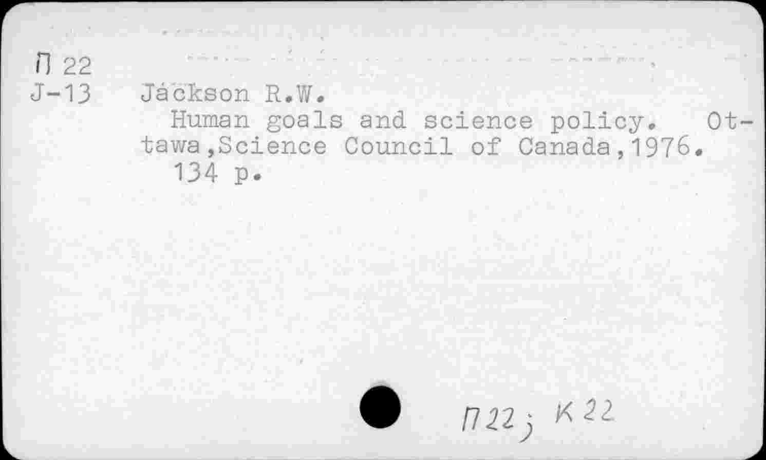 ﻿n 22
J-13 Jackson R.W.
Human goals and science policy.
tawa,Science Council of Canada,1976
134 p.
Ot-
• F7 22j